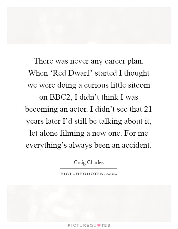 There was never any career plan. When ‘Red Dwarf' started I thought we were doing a curious little sitcom on BBC2, I didn't think I was becoming an actor. I didn't see that 21 years later I'd still be talking about it, let alone filming a new one. For me everything's always been an accident Picture Quote #1