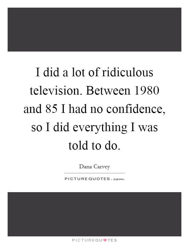 I did a lot of ridiculous television. Between 1980 and  85 I had no confidence, so I did everything I was told to do Picture Quote #1