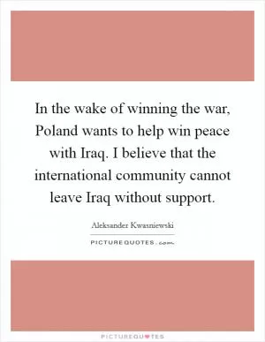 In the wake of winning the war, Poland wants to help win peace with Iraq. I believe that the international community cannot leave Iraq without support Picture Quote #1