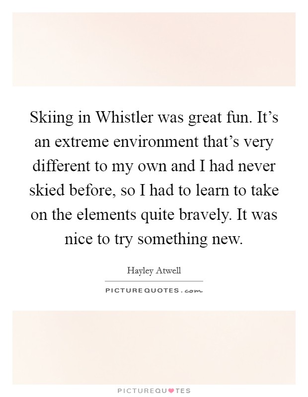 Skiing in Whistler was great fun. It's an extreme environment that's very different to my own and I had never skied before, so I had to learn to take on the elements quite bravely. It was nice to try something new Picture Quote #1