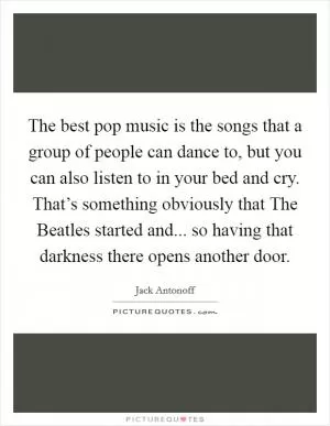 The best pop music is the songs that a group of people can dance to, but you can also listen to in your bed and cry. That’s something obviously that The Beatles started and... so having that darkness there opens another door Picture Quote #1