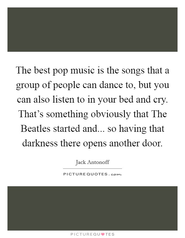 The best pop music is the songs that a group of people can dance to, but you can also listen to in your bed and cry. That's something obviously that The Beatles started and... so having that darkness there opens another door Picture Quote #1