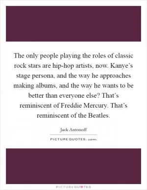 The only people playing the roles of classic rock stars are hip-hop artists, now. Kanye’s stage persona, and the way he approaches making albums, and the way he wants to be better than everyone else? That’s reminiscent of Freddie Mercury. That’s reminiscent of the Beatles Picture Quote #1