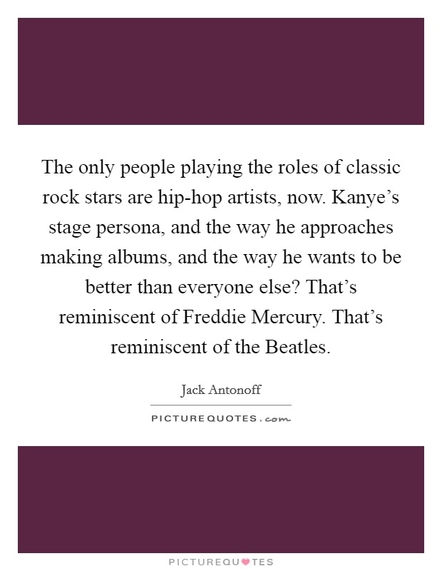 The only people playing the roles of classic rock stars are hip-hop artists, now. Kanye's stage persona, and the way he approaches making albums, and the way he wants to be better than everyone else? That's reminiscent of Freddie Mercury. That's reminiscent of the Beatles Picture Quote #1