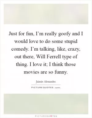 Just for fun, I’m really goofy and I would love to do some stupid comedy. I’m talking, like, crazy, out there, Will Ferrell type of thing. I love it; I think those movies are so funny Picture Quote #1