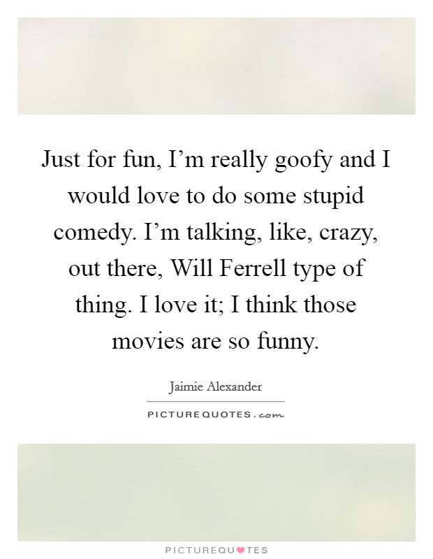 Just for fun, I'm really goofy and I would love to do some stupid comedy. I'm talking, like, crazy, out there, Will Ferrell type of thing. I love it; I think those movies are so funny Picture Quote #1