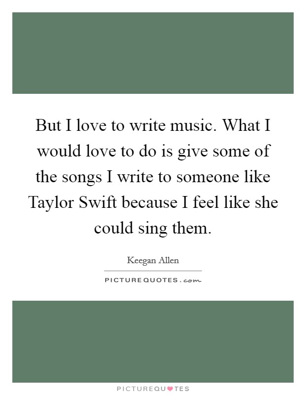 But I love to write music. What I would love to do is give some of the songs I write to someone like Taylor Swift because I feel like she could sing them Picture Quote #1
