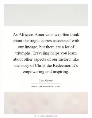As Africans Americans we often think about the tragic stories associated with our lineage, but there are a lot of triumphs. Traveling helps you learn about other aspects of our history, like the story of Christ the Redeemer. It’s empowering and inspiring Picture Quote #1