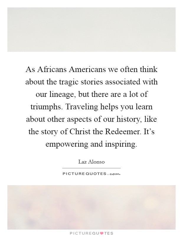 As Africans Americans we often think about the tragic stories associated with our lineage, but there are a lot of triumphs. Traveling helps you learn about other aspects of our history, like the story of Christ the Redeemer. It's empowering and inspiring Picture Quote #1