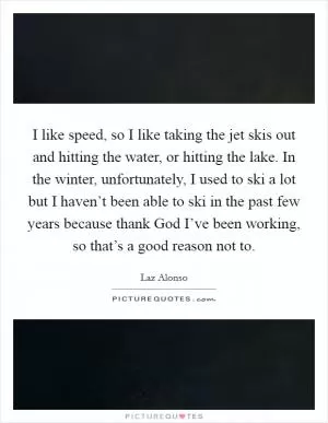 I like speed, so I like taking the jet skis out and hitting the water, or hitting the lake. In the winter, unfortunately, I used to ski a lot but I haven’t been able to ski in the past few years because thank God I’ve been working, so that’s a good reason not to Picture Quote #1