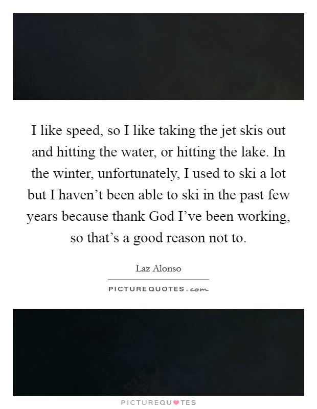 I like speed, so I like taking the jet skis out and hitting the water, or hitting the lake. In the winter, unfortunately, I used to ski a lot but I haven't been able to ski in the past few years because thank God I've been working, so that's a good reason not to Picture Quote #1