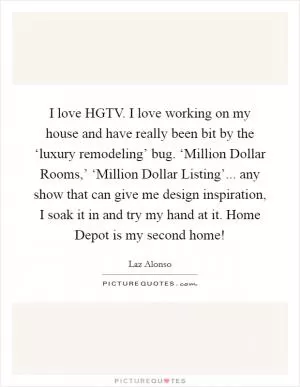 I love HGTV. I love working on my house and have really been bit by the ‘luxury remodeling’ bug. ‘Million Dollar Rooms,’ ‘Million Dollar Listing’... any show that can give me design inspiration, I soak it in and try my hand at it. Home Depot is my second home! Picture Quote #1