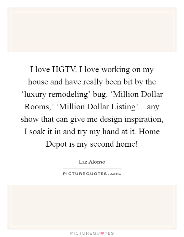 I love HGTV. I love working on my house and have really been bit by the ‘luxury remodeling' bug. ‘Million Dollar Rooms,' ‘Million Dollar Listing'... any show that can give me design inspiration, I soak it in and try my hand at it. Home Depot is my second home! Picture Quote #1