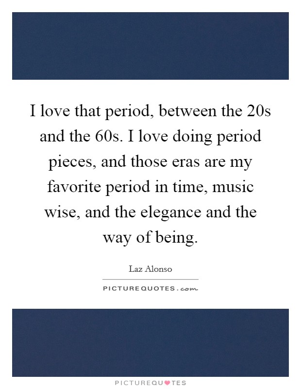I love that period, between the  20s and the  60s. I love doing period pieces, and those eras are my favorite period in time, music wise, and the elegance and the way of being Picture Quote #1