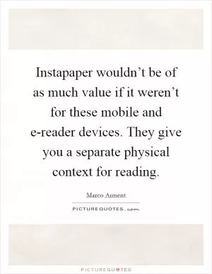 Instapaper wouldn’t be of as much value if it weren’t for these mobile and e-reader devices. They give you a separate physical context for reading Picture Quote #1