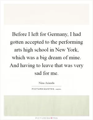 Before I left for Germany, I had gotten accepted to the performing arts high school in New York, which was a big dream of mine. And having to leave that was very sad for me Picture Quote #1