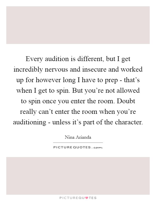 Every audition is different, but I get incredibly nervous and insecure and worked up for however long I have to prep - that's when I get to spin. But you're not allowed to spin once you enter the room. Doubt really can't enter the room when you're auditioning - unless it's part of the character Picture Quote #1