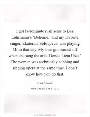 I got last-minute rush seats to Baz Luhrmann’s ‘Boheme,’ and my favorite singer, Ekaterina Solovyeva, was playing Mimi that day. My face got burned off when she sang the aria ‘Donde Lieta Usci.’ The woman was technically sobbing and singing opera at the same time. I don’t know how you do that Picture Quote #1