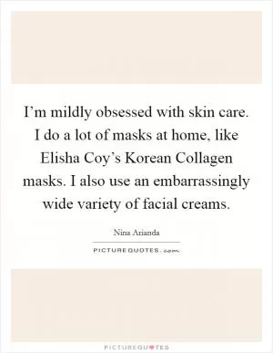 I’m mildly obsessed with skin care. I do a lot of masks at home, like Elisha Coy’s Korean Collagen masks. I also use an embarrassingly wide variety of facial creams Picture Quote #1