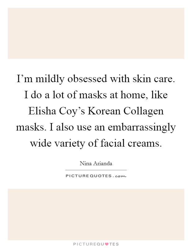 I'm mildly obsessed with skin care. I do a lot of masks at home, like Elisha Coy's Korean Collagen masks. I also use an embarrassingly wide variety of facial creams Picture Quote #1