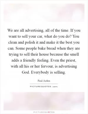 We are all advertising, all of the time. If you want to sell your car, what do you do? You clean and polish it and make it the best you can. Some people bake bread when they are trying to sell their house because the smell adds a friendly feeling. Even the priest, with all his or her fervour, is advertising God. Everybody is selling Picture Quote #1
