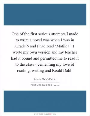 One of the first serious attempts I made to write a novel was when I was in Grade 6 and I had read ‘Matilda.’ I wrote my own version and my teacher had it bound and permitted me to read it to the class - cementing my love of reading, writing and Roald Dahl! Picture Quote #1