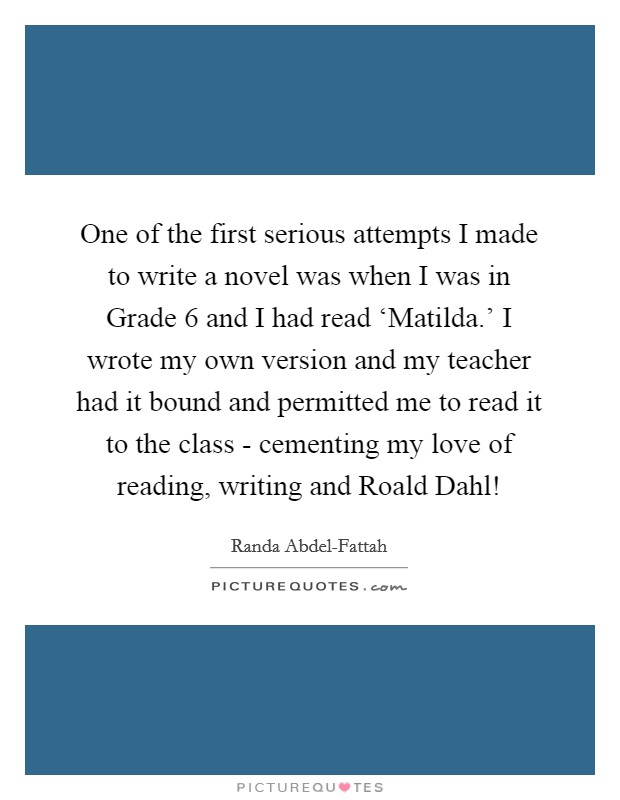 One of the first serious attempts I made to write a novel was when I was in Grade 6 and I had read ‘Matilda.' I wrote my own version and my teacher had it bound and permitted me to read it to the class - cementing my love of reading, writing and Roald Dahl! Picture Quote #1