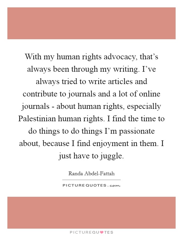 With my human rights advocacy, that's always been through my writing. I've always tried to write articles and contribute to journals and a lot of online journals - about human rights, especially Palestinian human rights. I find the time to do things to do things I'm passionate about, because I find enjoyment in them. I just have to juggle Picture Quote #1
