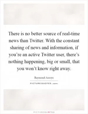 There is no better source of real-time news than Twitter. With the constant sharing of news and information, if you’re an active Twitter user, there’s nothing happening, big or small, that you won’t know right away Picture Quote #1