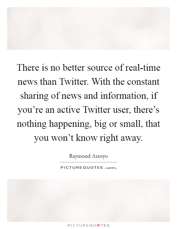 There is no better source of real-time news than Twitter. With the constant sharing of news and information, if you're an active Twitter user, there's nothing happening, big or small, that you won't know right away Picture Quote #1