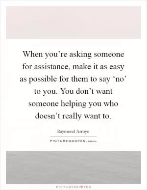 When you’re asking someone for assistance, make it as easy as possible for them to say ‘no’ to you. You don’t want someone helping you who doesn’t really want to Picture Quote #1