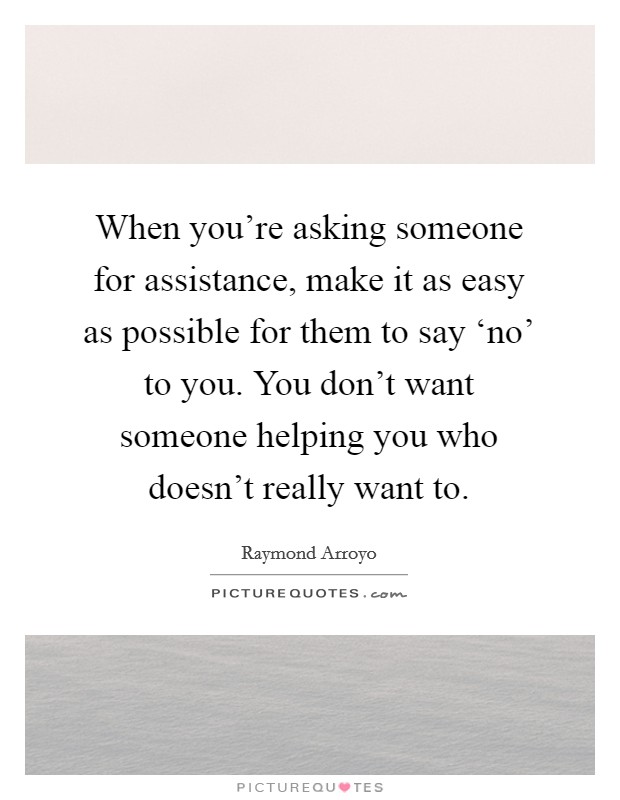 When you're asking someone for assistance, make it as easy as possible for them to say ‘no' to you. You don't want someone helping you who doesn't really want to Picture Quote #1