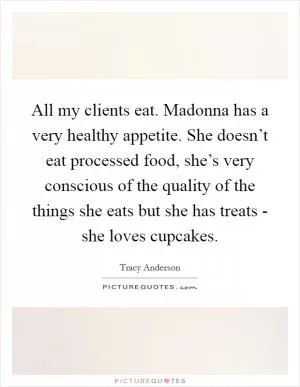 All my clients eat. Madonna has a very healthy appetite. She doesn’t eat processed food, she’s very conscious of the quality of the things she eats but she has treats - she loves cupcakes Picture Quote #1