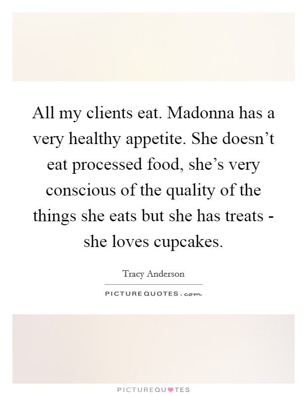 All my clients eat. Madonna has a very healthy appetite. She doesn't eat processed food, she's very conscious of the quality of the things she eats but she has treats - she loves cupcakes Picture Quote #1