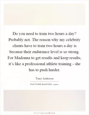 Do you need to train two hours a day? Probably not. The reason why my celebrity clients have to train two hours a day is because their endurance level is so strong. For Madonna to get results and keep results, it’s like a professional athlete training - she has to push harder Picture Quote #1