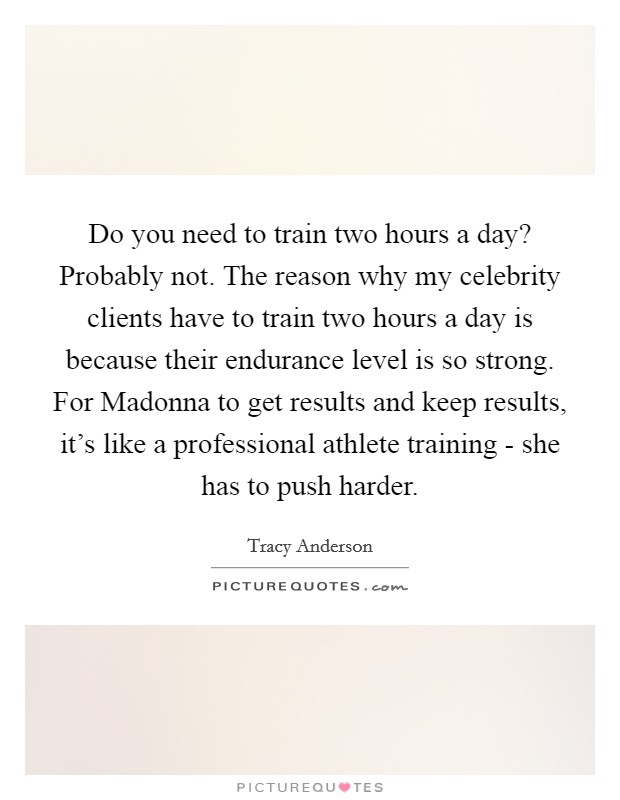 Do you need to train two hours a day? Probably not. The reason why my celebrity clients have to train two hours a day is because their endurance level is so strong. For Madonna to get results and keep results, it's like a professional athlete training - she has to push harder Picture Quote #1