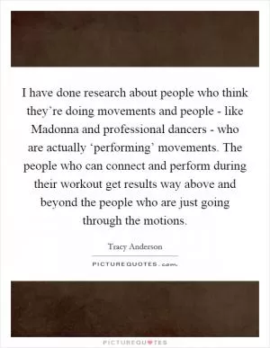 I have done research about people who think they’re doing movements and people - like Madonna and professional dancers - who are actually ‘performing’ movements. The people who can connect and perform during their workout get results way above and beyond the people who are just going through the motions Picture Quote #1