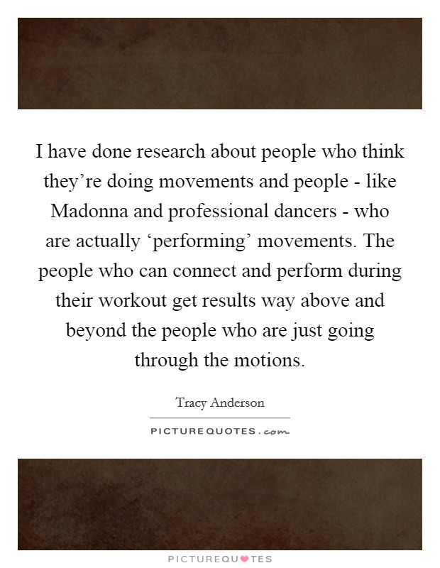 I have done research about people who think they're doing movements and people - like Madonna and professional dancers - who are actually ‘performing' movements. The people who can connect and perform during their workout get results way above and beyond the people who are just going through the motions Picture Quote #1