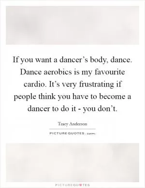 If you want a dancer’s body, dance. Dance aerobics is my favourite cardio. It’s very frustrating if people think you have to become a dancer to do it - you don’t Picture Quote #1