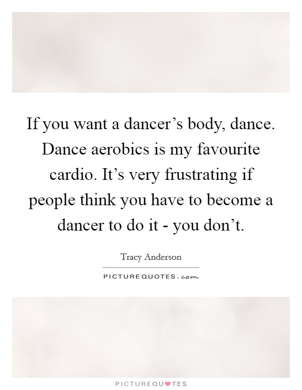 If you want a dancer's body, dance. Dance aerobics is my favourite cardio. It's very frustrating if people think you have to become a dancer to do it - you don't Picture Quote #1