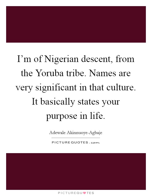 I'm of Nigerian descent, from the Yoruba tribe. Names are very significant in that culture. It basically states your purpose in life Picture Quote #1