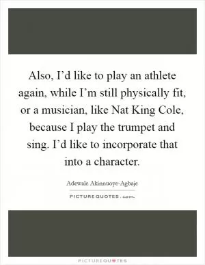 Also, I’d like to play an athlete again, while I’m still physically fit, or a musician, like Nat King Cole, because I play the trumpet and sing. I’d like to incorporate that into a character Picture Quote #1
