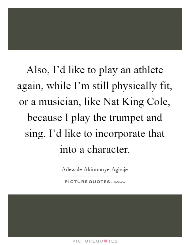 Also, I'd like to play an athlete again, while I'm still physically fit, or a musician, like Nat King Cole, because I play the trumpet and sing. I'd like to incorporate that into a character Picture Quote #1