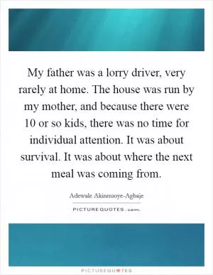 My father was a lorry driver, very rarely at home. The house was run by my mother, and because there were 10 or so kids, there was no time for individual attention. It was about survival. It was about where the next meal was coming from Picture Quote #1
