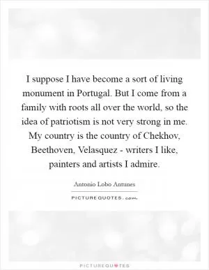 I suppose I have become a sort of living monument in Portugal. But I come from a family with roots all over the world, so the idea of patriotism is not very strong in me. My country is the country of Chekhov, Beethoven, Velasquez - writers I like, painters and artists I admire Picture Quote #1