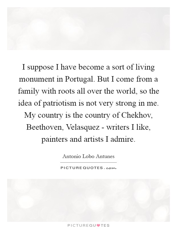 I suppose I have become a sort of living monument in Portugal. But I come from a family with roots all over the world, so the idea of patriotism is not very strong in me. My country is the country of Chekhov, Beethoven, Velasquez - writers I like, painters and artists I admire Picture Quote #1