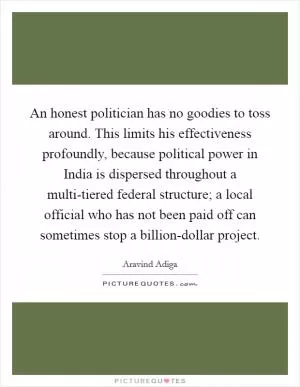 An honest politician has no goodies to toss around. This limits his effectiveness profoundly, because political power in India is dispersed throughout a multi-tiered federal structure; a local official who has not been paid off can sometimes stop a billion-dollar project Picture Quote #1
