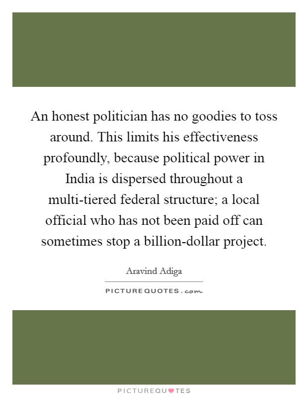 An honest politician has no goodies to toss around. This limits his effectiveness profoundly, because political power in India is dispersed throughout a multi-tiered federal structure; a local official who has not been paid off can sometimes stop a billion-dollar project Picture Quote #1
