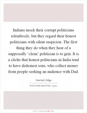 Indians mock their corrupt politicians relentlessly, but they regard their honest politicians with silent suspicion. The first thing they do when they hear of a supposedly ‘clean’ politician is to grin. It is a cliche that honest politicians in India tend to have dishonest sons, who collect money from people seeking an audience with Dad Picture Quote #1