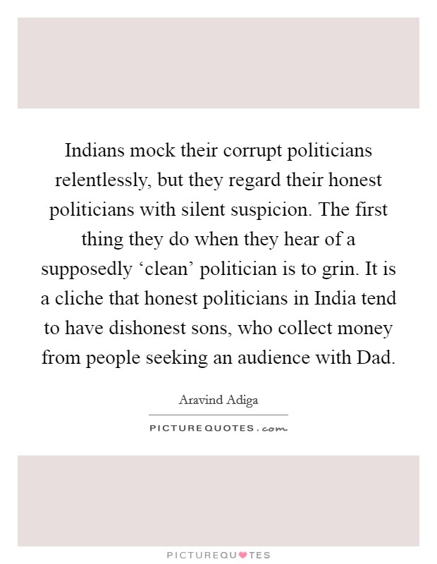 Indians mock their corrupt politicians relentlessly, but they regard their honest politicians with silent suspicion. The first thing they do when they hear of a supposedly ‘clean' politician is to grin. It is a cliche that honest politicians in India tend to have dishonest sons, who collect money from people seeking an audience with Dad Picture Quote #1
